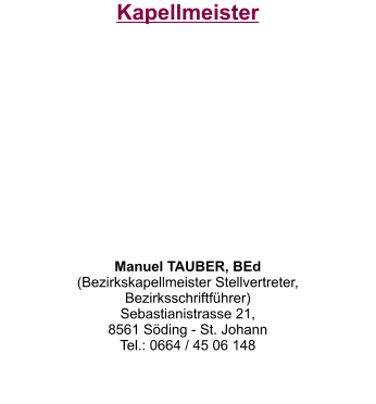Kapellmeister           Manuel TAUBER, BEd (Bezirkskapellmeister Stellvertreter,  Bezirksschriftführer) Sebastianistrasse 21,  8561 Söding - St. Johann Tel.: 0664 / 45 06 148